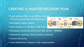 CREATING A DISASTER RECOVERY PLAN
• Keep backup files at an offsite location:
Off site Central Records Warehouse
• Secondary paper copies
• Hard media (i.e. CD Rom, USB Flash Drive)
• Database mirroring (Microsoft SQL Server , RDBMS)
• Electronic Vaulting (delta backup scheme)
• Fastest Recovery
• Least downtime/impact to the organization
 