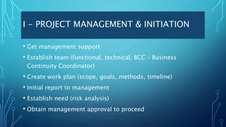 I - PROJECT MANAGEMENT & INITIATION
• Get management support
• Establish team (functional, technical, BCC – Business
Continuity Coordinator)
• Create work plan (scope, goals, methods, timeline)
• Initial report to management
• Establish need (risk analysis)
• Obtain management approval to proceed
 