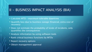 II - BUSINESS IMPACT ANALYSIS (BIA)
• Calculate MTD – maximum tolerable downtime
• Quantify loss due to business outage (financial, extra cost of
recovery)
• Does not estimate the probability of kinds of incidents, only
quantifies the consequences
• Analyze information by using software tools
• Rank critical business functions by MTDs
• Report recovery options
• Obtain management approval
 