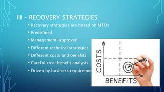 III – RECOVERY STRATEGIES
• Recovery strategies are based on MTDs
• Predefined
• Management-approved
• Different technical strategies
• Different costs and benefits
• Careful cost-benefit analysis
• Driven by business requirements
 