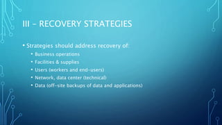 III – RECOVERY STRATEGIES
• Strategies should address recovery of:
• Business operations
• Facilities & supplies
• Users (workers and end-users)
• Network, data center (technical)
• Data (off-site backups of data and applications)
 