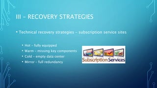 III – RECOVERY STRATEGIES
• Technical recovery strategies – subscription service sites
• Hot – fully equipped
• Warm – missing key components
• Cold – empty data center
• Mirror – full redundancy
 