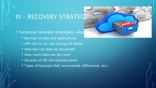 III – RECOVERY STRATEGIES
• Technical recovery strategies –data
• Backups of data and applications
• Off-site vs. on-site storage of media
• How fast can data be recovered?
• How much data can you lose?
• Security of off-site backup media
• Types of backups (full, incremental, differential, etc.)
 