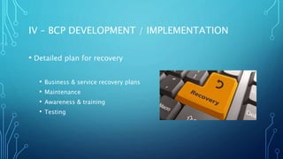 IV – BCP DEVELOPMENT / IMPLEMENTATION
• Detailed plan for recovery
• Business & service recovery plans
• Maintenance
• Awareness & training
• Testing
 