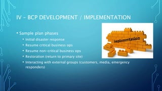 IV – BCP DEVELOPMENT / IMPLEMENTATION
• Sample plan phases
• Initial disaster response
• Resume critical business ops
• Resume non-critical business ops
• Restoration (return to primary site)
• Interacting with external groups (customers, media, emergency
responders)
 