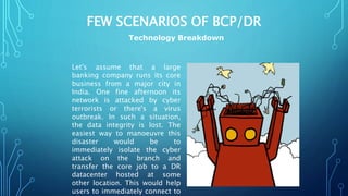 FEW SCENARIOS OF BCP/DR
Let's assume that a large
banking company runs its core
business from a major city in
India. One fine afternoon its
network is attacked by cyber
terrorists or there's a virus
outbreak. In such a situation,
the data integrity is lost. The
easiest way to manoeuvre this
disaster would be to
immediately isolate the cyber
attack on the branch and
transfer the core job to a DR
datacenter hosted at some
other location. This would help
users to immediately connect to
Technology Breakdown
 