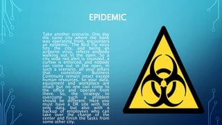 EPIDEMIC
Take another scenario. One day
the same city where the bank
was operating from, encounters
an epidemic. The Bird Flu virus
hits the city, and being an
airborne virus, infects anybody
walking out in the open. So a
city wide red alert is sounded, a
curfew is enforced, and nobody
can come out in the open. In
such a scenario, all your pillars
that constitute Business
Continuity remain intact except
human resources. So your data,
equipment and workplace are
intact but no one can come to
the office and operate from
there. So, the strategy to
overcome such a problem
should be different. Here you
must have a DR site with not
only data, but also with a
backup of employees who can
take over the charge of the
center and finish the tasks from
some other city.
 