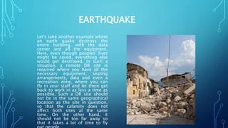 EARTHQUAKE
Let's take another example where
an earth quake destroys the
entire building, with the data
center and all the equipment.
Here, even though peoples' lives
might be saved, everything else
would get destroyed. In such a
situation, a remote DR site is
required where you have all the
necessary equipment, seating
arrangements, data and even a
recreation zone, where you can
fly in your staff and let them get
back to work in as less a time as
possible. Such a DR site should
not be in the same geographical
location as the site in question,
so that the calamity does not
affect both sites at the same
time. On the other hand, it
should not be too far away so
that it takes a lot of time to fly
 