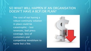 SO WHAT WILL HAPPEN IF AN ORGANISATION
DOESN’T HAVE A BCP/DR PLAN?
The cost of not having a
robust continuity solution
in place could be
catastrophic – lost
revenues, bad press
coverage, loss of
customers and
competitive mindshare to
name but a few.
 