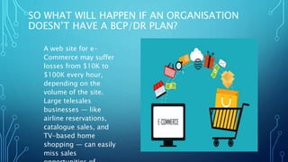 SO WHAT WILL HAPPEN IF AN ORGANISATION
DOESN’T HAVE A BCP/DR PLAN?
A web site for e-
Commerce may suffer
losses from $10K to
$100K every hour,
depending on the
volume of the site.
Large telesales
businesses — like
airline reservations,
catalogue sales, and
TV-based home
shopping — can easily
miss sales
 