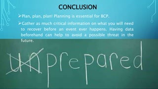 CONCLUSION
Plan, plan, plan! Planning is essential for BCP.
Gather as much critical information on what you will need
to recover before an event ever happens. Having data
beforehand can help to avoid a possible threat in the
future.
 