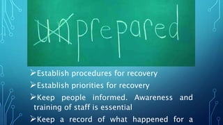 Establish procedures for recovery
Establish priorities for recovery
Keep people informed. Awareness and
training of staff is essential
Keep a record of what happened for a
 