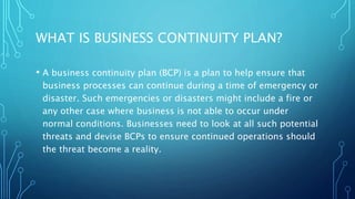 WHAT IS BUSINESS CONTINUITY PLAN?
• A business continuity plan (BCP) is a plan to help ensure that
business processes can continue during a time of emergency or
disaster. Such emergencies or disasters might include a fire or
any other case where business is not able to occur under
normal conditions. Businesses need to look at all such potential
threats and devise BCPs to ensure continued operations should
the threat become a reality.
 