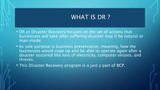WHAT IS DR ?
• DR or Disaster Recovery focuses on the set of actions that
businesses will take after suffering disaster may it be natural or
man-made.
• Its sole purpose is business preservation, meaning, how the
businesses would cope up and be able to operate again after a
disaster occurred like loss of electricity, computer viruses, and
thieves.
• This Disaster Recovery program is a just a part of BCP.
 