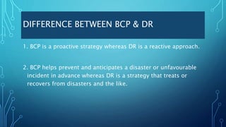 DIFFERENCE BETWEEN BCP & DR
1. BCP is a proactive strategy whereas DR is a reactive approach.
2. BCP helps prevent and anticipates a disaster or unfavourable
incident in advance whereas DR is a strategy that treats or
recovers from disasters and the like.
 