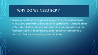 WHY DO WE NEED BCP ?
• Business continuity is a proactive plan to avoid and mitigate
risks associated with a disruption of operations. It details steps
to be taken before, during and after an event to maintain the
financial viability of an organization. Disaster recovery is a
reactive plan for responding after an event.
 