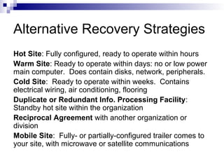 Alternative Recovery Strategies
Hot Site: Fully configured, ready to operate within hours
Warm Site: Ready to operate within days: no or low power
main computer. Does contain disks, network, peripherals.
Cold Site: Ready to operate within weeks. Contains
electrical wiring, air conditioning, flooring
Duplicate or Redundant Info. Processing Facility:
Standby hot site within the organization
Reciprocal Agreement with another organization or
division
Mobile Site: Fully- or partially-configured trailer comes to
your site, with microwave or satellite communications
 