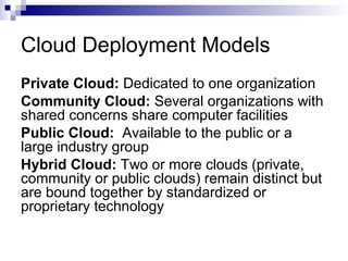 Cloud Deployment Models
Private Cloud: Dedicated to one organization
Community Cloud: Several organizations with
shared concerns share computer facilities
Public Cloud: Available to the public or a
large industry group
Hybrid Cloud: Two or more clouds (private,
community or public clouds) remain distinct but
are bound together by standardized or
proprietary technology
 