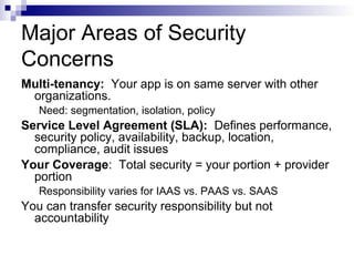Major Areas of Security
Concerns
Multi-tenancy: Your app is on same server with other
organizations.
Need: segmentation, isolation, policy
Service Level Agreement (SLA): Defines performance,
security policy, availability, backup, location,
compliance, audit issues
Your Coverage: Total security = your portion + provider
portion
Responsibility varies for IAAS vs. PAAS vs. SAAS
You can transfer security responsibility but not
accountability
 