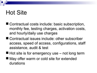 Hot Site
 Contractual costs include: basic subscription,
monthly fee, testing charges, activation costs,
and hourly/daily use charges
 Contractual issues include: other subscriber
access, speed of access, configurations, staff
assistance, audit & test
 Hot site is for emergency use – not long term
 May offer warm or cold site for extended
durations
 