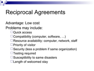 Reciprocal Agreements
Advantage: Low cost
Problems may include:
Quick access
Compatibility (computer, software, …)
Resource availability: computer, network, staff
Priority of visitor
Security (less a problem if same organization)
Testing required
Susceptibility to same disasters
Length of welcomed stay
 