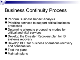 Business Continuity Process
 Perform Business Impact Analysis
 Prioritize services to support critical business
processes
 Determine alternate processing modes for
critical and vital services
 Develop the Disaster Recovery plan for IS
systems recovery
 Develop BCP for business operations recovery
and continuation
 Test the plans
 Maintain plans
 