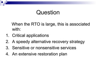 Question
When the RTO is large, this is associated
with:
1. Critical applications
2. A speedy alternative recovery strategy
3. Sensitive or nonsensitive services
4. An extensive restoration plan
 