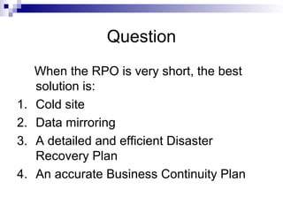 Question
When the RPO is very short, the best
solution is:
1. Cold site
2. Data mirroring
3. A detailed and efficient Disaster
Recovery Plan
4. An accurate Business Continuity Plan
 
