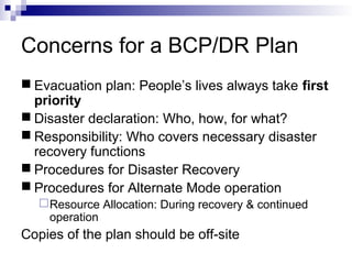 Concerns for a BCP/DR Plan
 Evacuation plan: People’s lives always take first
priority
 Disaster declaration: Who, how, for what?
 Responsibility: Who covers necessary disaster
recovery functions
 Procedures for Disaster Recovery
 Procedures for Alternate Mode operation
Resource Allocation: During recovery & continued
operation
Copies of the plan should be off-site
 