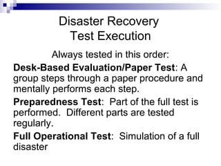 Disaster Recovery
Test Execution
Always tested in this order:
Desk-Based Evaluation/Paper Test: A
group steps through a paper procedure and
mentally performs each step.
Preparedness Test: Part of the full test is
performed. Different parts are tested
regularly.
Full Operational Test: Simulation of a full
disaster
 