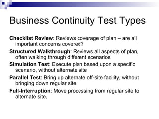 Business Continuity Test Types
Checklist Review: Reviews coverage of plan – are all
important concerns covered?
Structured Walkthrough: Reviews all aspects of plan,
often walking through different scenarios
Simulation Test: Execute plan based upon a specific
scenario, without alternate site
Parallel Test: Bring up alternate off-site facility, without
bringing down regular site
Full-Interruption: Move processing from regular site to
alternate site.
 