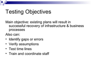 Testing Objectives
Main objective: existing plans will result in
successful recovery of infrastructure & business
processes
Also can:
• Identify gaps or errors
• Verify assumptions
• Test time lines
• Train and coordinate staff
 