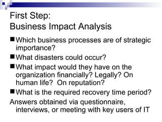 First Step:
Business Impact Analysis
Which business processes are of strategic
importance?
What disasters could occur?
What impact would they have on the
organization financially? Legally? On
human life? On reputation?
What is the required recovery time period?
Answers obtained via questionnaire,
interviews, or meeting with key users of IT
 
