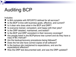Auditing BCP
Includes:
 Is BIA complete with RPO/RTO defined for all services?
 Is the BCP in-line with business goals, effective, and current?
 Is it clear who does what in the BCP and DRP?
 Is everyone trained, competent, and happy with their jobs?
 Is the DRP detailed, maintained, and tested?
 Is the BCP and DRP consistent in their recovery coverage?
 Are people listed in the BCP/phone tree current and do they have a
copy of BC manual?
 Are the backup/recovery procedures being followed?
 Does the hot site have correct copies of all software?
 Is the backup site maintained to expectations, and are the
expectations effective?
 Was the DRP test documented well, and was the DRP updated?
 