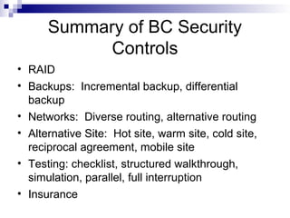 Summary of BC Security
Controls
• RAID
• Backups: Incremental backup, differential
backup
• Networks: Diverse routing, alternative routing
• Alternative Site: Hot site, warm site, cold site,
reciprocal agreement, mobile site
• Testing: checklist, structured walkthrough,
simulation, parallel, full interruption
• Insurance
 