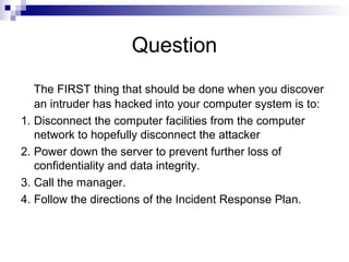 Question
The FIRST thing that should be done when you discover
an intruder has hacked into your computer system is to:
1. Disconnect the computer facilities from the computer
network to hopefully disconnect the attacker
2. Power down the server to prevent further loss of
confidentiality and data integrity.
3. Call the manager.
4. Follow the directions of the Incident Response Plan.
 
