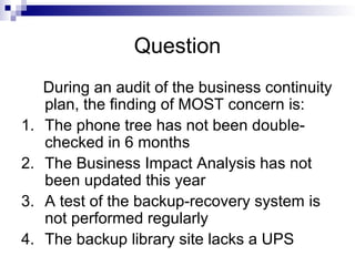 Question
During an audit of the business continuity
plan, the finding of MOST concern is:
1. The phone tree has not been double-
checked in 6 months
2. The Business Impact Analysis has not
been updated this year
3. A test of the backup-recovery system is
not performed regularly
4. The backup library site lacks a UPS
 