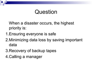 Question
When a disaster occurs, the highest
priority is:
1.Ensuring everyone is safe
2.Minimizing data loss by saving important
data
3.Recovery of backup tapes
4.Calling a manager
 