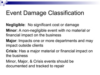 Event Damage Classification
Negligible: No significant cost or damage
Minor: A non-negligible event with no material or
financial impact on the business
Major: Impacts one or more departments and may
impact outside clients
Crisis: Has a major material or financial impact on
the business
Minor, Major, & Crisis events should be
documented and tracked to repair
 