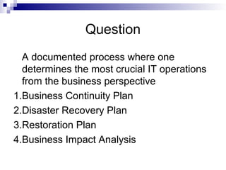 Question
A documented process where one
determines the most crucial IT operations
from the business perspective
1.Business Continuity Plan
2.Disaster Recovery Plan
3.Restoration Plan
4.Business Impact Analysis
 