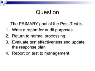 Question
The PRIMARY goal of the Post-Test is:
1. Write a report for audit purposes
2. Return to normal processing
3. Evaluate test effectiveness and update
the response plan
4. Report on test to management
 