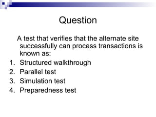 Question
A test that verifies that the alternate site
successfully can process transactions is
known as:
1. Structured walkthrough
2. Parallel test
3. Simulation test
4. Preparedness test
 