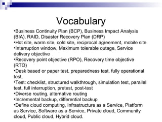 Vocabulary
•Business Continuity Plan (BCP), Business Impact Analysis
(BIA), RAID, Disaster Recovery Plan (DRP)
•Hot site, warm site, cold site, reciprocal agreement, mobile site
•Interruption window, Maximum tolerable outage, Service
delivery objective
•Recovery point objective (RPO), Recovery time objective
(RTO)
•Desk based or paper test, preparedness test, fully operational
test,
•Test: checklist, structured walkthrough, simulation test, parallel
test, full interruption, pretest, post-test
•Diverse routing, alternative routing
•Incremental backup, differential backup
•Define cloud computing, Infrastructure as a Service, Platform
as Service, Software as a Service, Private cloud, Community
cloud, Public cloud, Hybrid cloud.
 