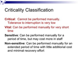 Criticality Classification
Critical: Cannot be performed manually.
Tolerance to interruption is very low
Vital: Can be performed manually for very short
time
Sensitive: Can be performed manually for a
period of time, but may cost more in staff
Non-sensitive: Can be performed manually for an
extended period of time with little additional cost
and minimal recovery effort
 