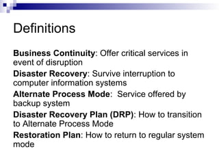 Definitions
Business Continuity: Offer critical services in
event of disruption
Disaster Recovery: Survive interruption to
computer information systems
Alternate Process Mode: Service offered by
backup system
Disaster Recovery Plan (DRP): How to transition
to Alternate Process Mode
Restoration Plan: How to return to regular system
mode
 
