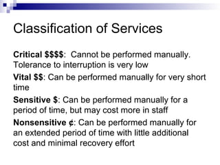 Classification of Services
Critical $$$$: Cannot be performed manually.
Tolerance to interruption is very low
Vital $$: Can be performed manually for very short
time
Sensitive $: Can be performed manually for a
period of time, but may cost more in staff
Nonsensitive ¢: Can be performed manually for
an extended period of time with little additional
cost and minimal recovery effort
 
