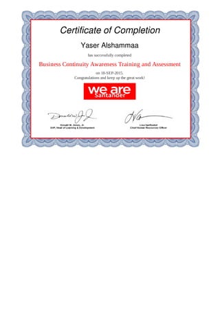 Certificate	of	Completion
Yaser	Alshammaa
has	successfully	completed
Business	Continuity	Awareness	Training	and	Assessment
on	18-SEP-2015.
Congratulations	and	keep	up	the	great	work!
Donald	W.	Jones,	Jr.
SVP,	Head	of	Learning	&	Development
Lisa	VanRoekel
Chief	Human	Resources	Officer
 
