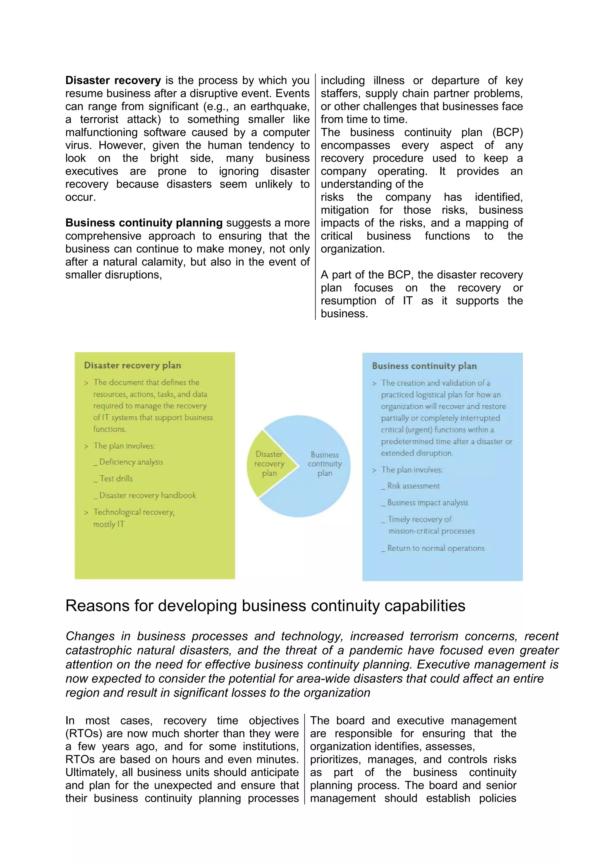 Disaster recovery is the process by which you
resume business after a disruptive event. Events
can range from significant (e.g., an earthquake,
a terrorist attack) to something smaller like
malfunctioning software caused by a computer
virus. However, given the human tendency to
look on the bright side, many business
executives are prone to ignoring disaster
recovery because disasters seem unlikely to
occur.
Business continuity planning suggests a more
comprehensive approach to ensuring that the
business can continue to make money, not only
after a natural calamity, but also in the event of
smaller disruptions,
including illness or departure of key
staffers, supply chain partner problems,
or other challenges that businesses face
from time to time.
The business continuity plan (BCP)
encompasses every aspect of any
recovery procedure used to keep a
company operating. It provides an
understanding of the
risks the company has identified,
mitigation for those risks, business
impacts of the risks, and a mapping of
critical business functions to the
organization.
A part of the BCP, the disaster recovery
plan focuses on the recovery or
resumption of IT as it supports the
business.
Reasons for developing business continuity capabilities
Changes in business processes and technology, increased terrorism concerns, recent
catastrophic natural disasters, and the threat of a pandemic have focused even greater
attention on the need for effective business continuity planning. Executive management is
now expected to consider the potential for area-wide disasters that could affect an entire
region and result in significant losses to the organization
In most cases, recovery time objectives
(RTOs) are now much shorter than they were
a few years ago, and for some institutions,
RTOs are based on hours and even minutes.
Ultimately, all business units should anticipate
and plan for the unexpected and ensure that
their business continuity planning processes
The board and executive management
are responsible for ensuring that the
organization identifies, assesses,
prioritizes, manages, and controls risks
as part of the business continuity
planning process. The board and senior
management should establish policies
 