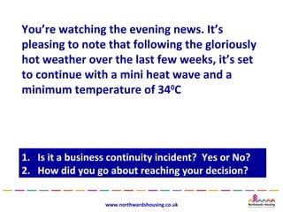 You’re watching the evening news. It’s
pleasing to note that following the gloriously
hot weather over the last few weeks, it’s set
to continue with a mini heat wave and a
minimum temperature of 340C




1.
1.   Is it a business continuity incident? Yes or No?
      Is it a business continuity incident? Yes or No?
2.
2.   How did you go about reaching your decision?
      How did you go about reaching your decision?

                    www.northwardshousing.co.uk
 