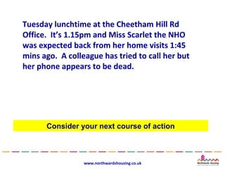 Tuesday lunchtime at the Cheetham Hill Rd
Office. It’s 1.15pm and Miss Scarlet the NHO
was expected back from her home visits 1:45
mins ago. A colleague has tried to call her but
her phone appears to be dead.




      Consider your next course of action



                 www.northwardshousing.co.uk
 